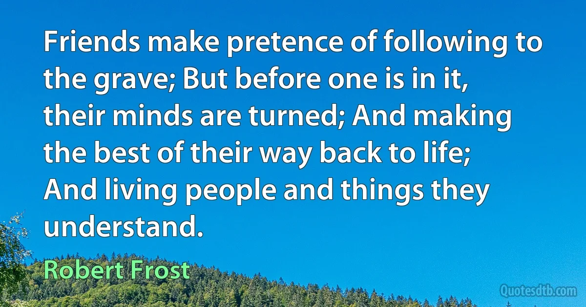 Friends make pretence of following to the grave; But before one is in it, their minds are turned; And making the best of their way back to life; And living people and things they understand. (Robert Frost)