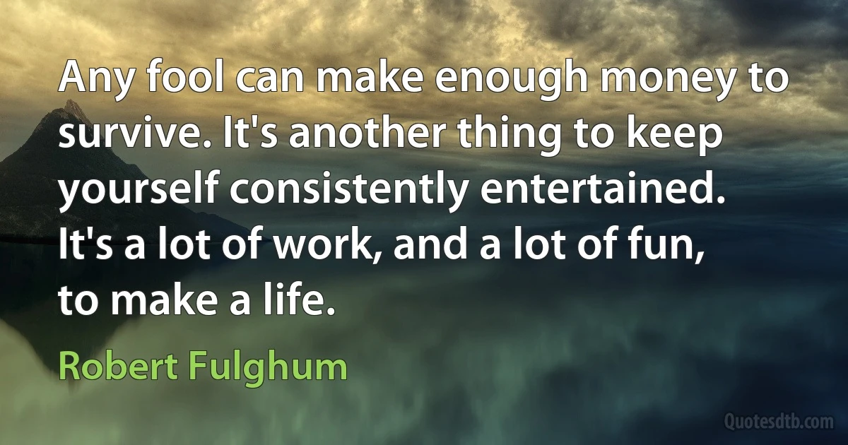 Any fool can make enough money to survive. It's another thing to keep yourself consistently entertained. It's a lot of work, and a lot of fun, to make a life. (Robert Fulghum)