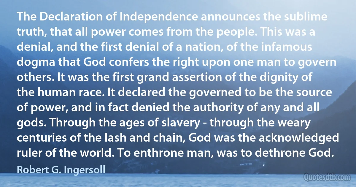 The Declaration of Independence announces the sublime truth, that all power comes from the people. This was a denial, and the first denial of a nation, of the infamous dogma that God confers the right upon one man to govern others. It was the first grand assertion of the dignity of the human race. It declared the governed to be the source of power, and in fact denied the authority of any and all gods. Through the ages of slavery - through the weary centuries of the lash and chain, God was the acknowledged ruler of the world. To enthrone man, was to dethrone God. (Robert G. Ingersoll)