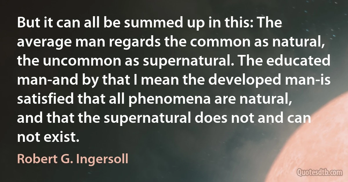 But it can all be summed up in this: The average man regards the common as natural, the uncommon as supernatural. The educated man-and by that I mean the developed man-is satisfied that all phenomena are natural, and that the supernatural does not and can not exist. (Robert G. Ingersoll)