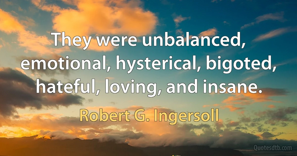 They were unbalanced, emotional, hysterical, bigoted, hateful, loving, and insane. (Robert G. Ingersoll)