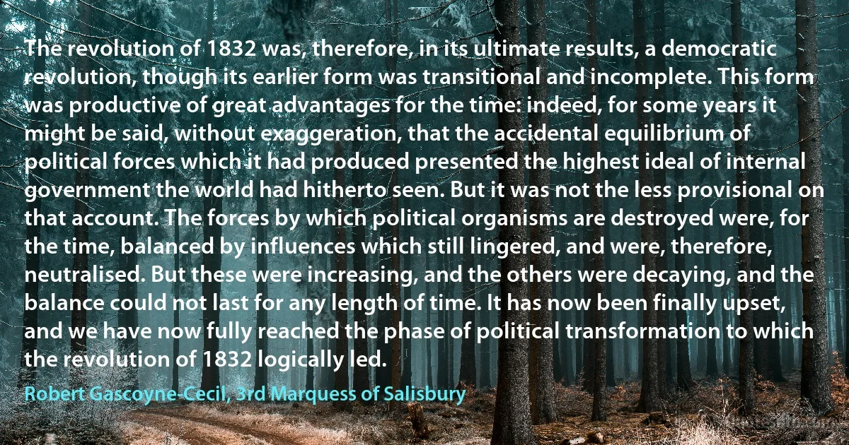 The revolution of 1832 was, therefore, in its ultimate results, a democratic revolution, though its earlier form was transitional and incomplete. This form was productive of great advantages for the time: indeed, for some years it might be said, without exaggeration, that the accidental equilibrium of political forces which it had produced presented the highest ideal of internal government the world had hitherto seen. But it was not the less provisional on that account. The forces by which political organisms are destroyed were, for the time, balanced by influences which still lingered, and were, therefore, neutralised. But these were increasing, and the others were decaying, and the balance could not last for any length of time. It has now been finally upset, and we have now fully reached the phase of political transformation to which the revolution of 1832 logically led. (Robert Gascoyne-Cecil, 3rd Marquess of Salisbury)