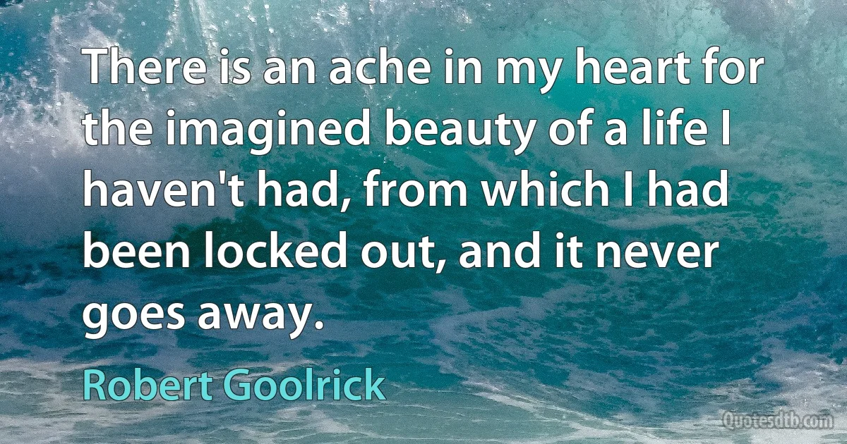 There is an ache in my heart for the imagined beauty of a life I haven't had, from which I had been locked out, and it never goes away. (Robert Goolrick)