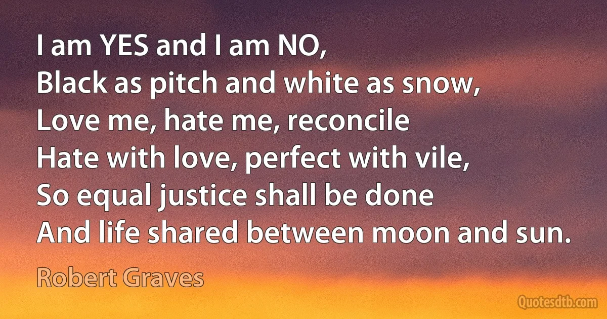 I am YES and I am NO,
Black as pitch and white as snow,
Love me, hate me, reconcile
Hate with love, perfect with vile,
So equal justice shall be done
And life shared between moon and sun. (Robert Graves)