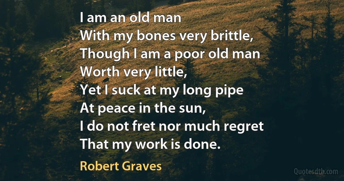 I am an old man
With my bones very brittle,
Though I am a poor old man
Worth very little,
Yet I suck at my long pipe
At peace in the sun,
I do not fret nor much regret
That my work is done. (Robert Graves)