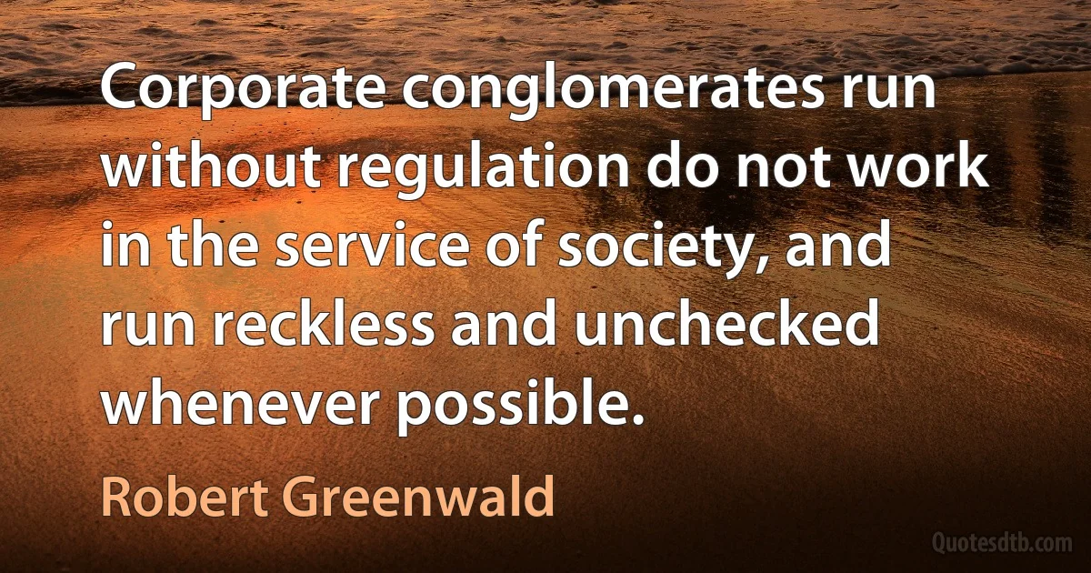 Corporate conglomerates run without regulation do not work in the service of society, and run reckless and unchecked whenever possible. (Robert Greenwald)