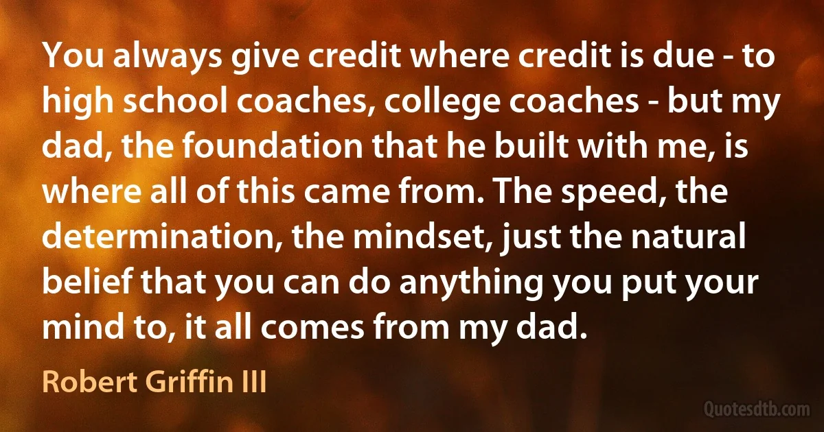 You always give credit where credit is due - to high school coaches, college coaches - but my dad, the foundation that he built with me, is where all of this came from. The speed, the determination, the mindset, just the natural belief that you can do anything you put your mind to, it all comes from my dad. (Robert Griffin III)