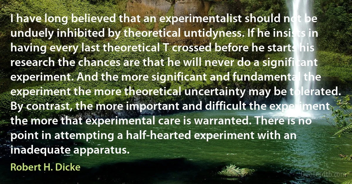 I have long believed that an experimentalist should not be unduely inhibited by theoretical untidyness. If he insists in having every last theoretical T crossed before he starts his research the chances are that he will never do a significant experiment. And the more significant and fundamental the experiment the more theoretical uncertainty may be tolerated. By contrast, the more important and difficult the experiment the more that experimental care is warranted. There is no point in attempting a half-hearted experiment with an inadequate apparatus. (Robert H. Dicke)