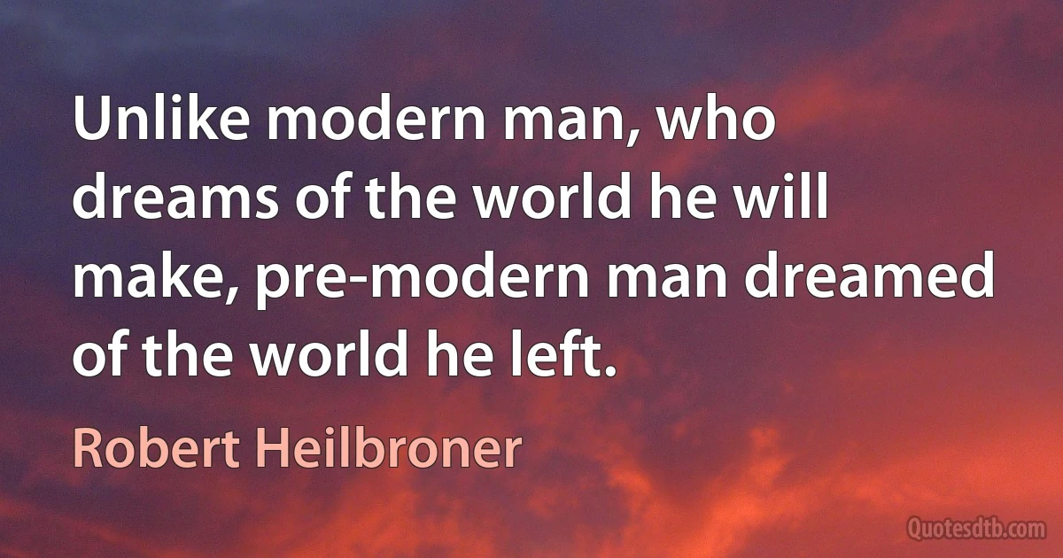 Unlike modern man, who dreams of the world he will make, pre-modern man dreamed of the world he left. (Robert Heilbroner)