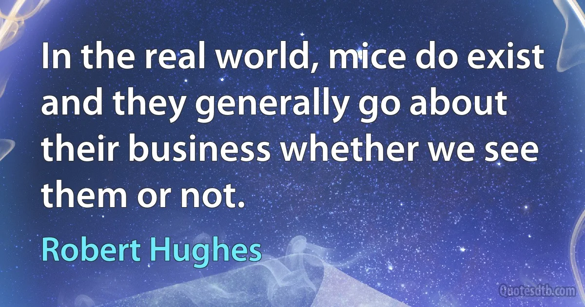 In the real world, mice do exist and they generally go about their business whether we see them or not. (Robert Hughes)