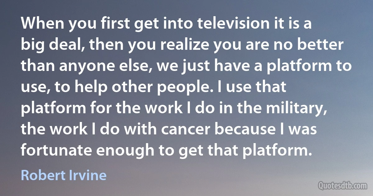 When you first get into television it is a big deal, then you realize you are no better than anyone else, we just have a platform to use, to help other people. I use that platform for the work I do in the military, the work I do with cancer because I was fortunate enough to get that platform. (Robert Irvine)