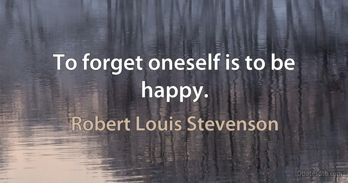 To forget oneself is to be happy. (Robert Louis Stevenson)