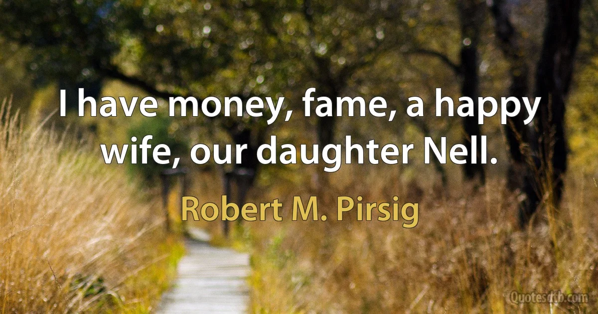 I have money, fame, a happy wife, our daughter Nell. (Robert M. Pirsig)