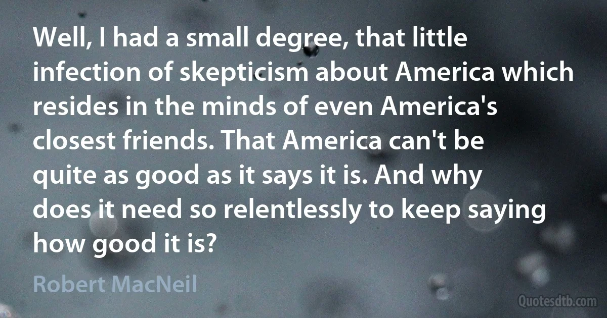 Well, I had a small degree, that little infection of skepticism about America which resides in the minds of even America's closest friends. That America can't be quite as good as it says it is. And why does it need so relentlessly to keep saying how good it is? (Robert MacNeil)