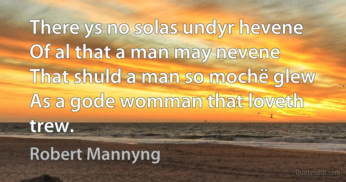 There ys no solas undyr hevene
Of al that a man may nevene
That shuld a man so mochë glew
As a gode womman that loveth trew. (Robert Mannyng)