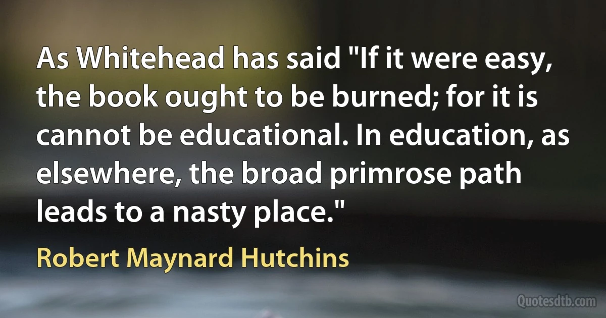 As Whitehead has said "If it were easy, the book ought to be burned; for it is cannot be educational. In education, as elsewhere, the broad primrose path leads to a nasty place." (Robert Maynard Hutchins)