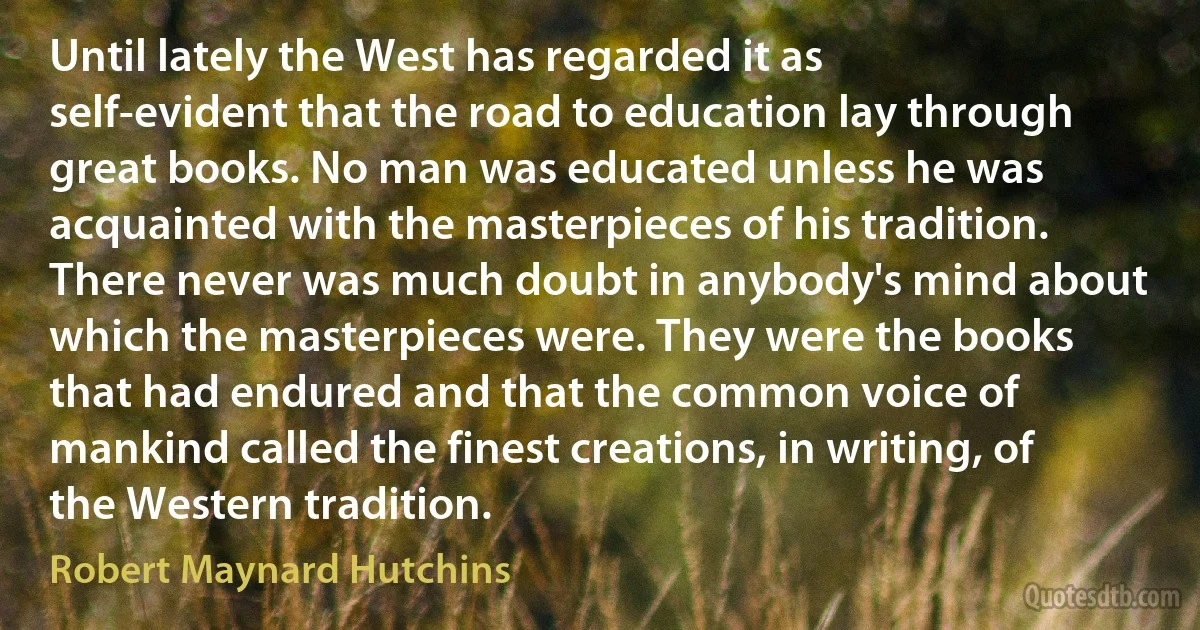 Until lately the West has regarded it as self-evident that the road to education lay through great books. No man was educated unless he was acquainted with the masterpieces of his tradition. There never was much doubt in anybody's mind about which the masterpieces were. They were the books that had endured and that the common voice of mankind called the finest creations, in writing, of the Western tradition. (Robert Maynard Hutchins)