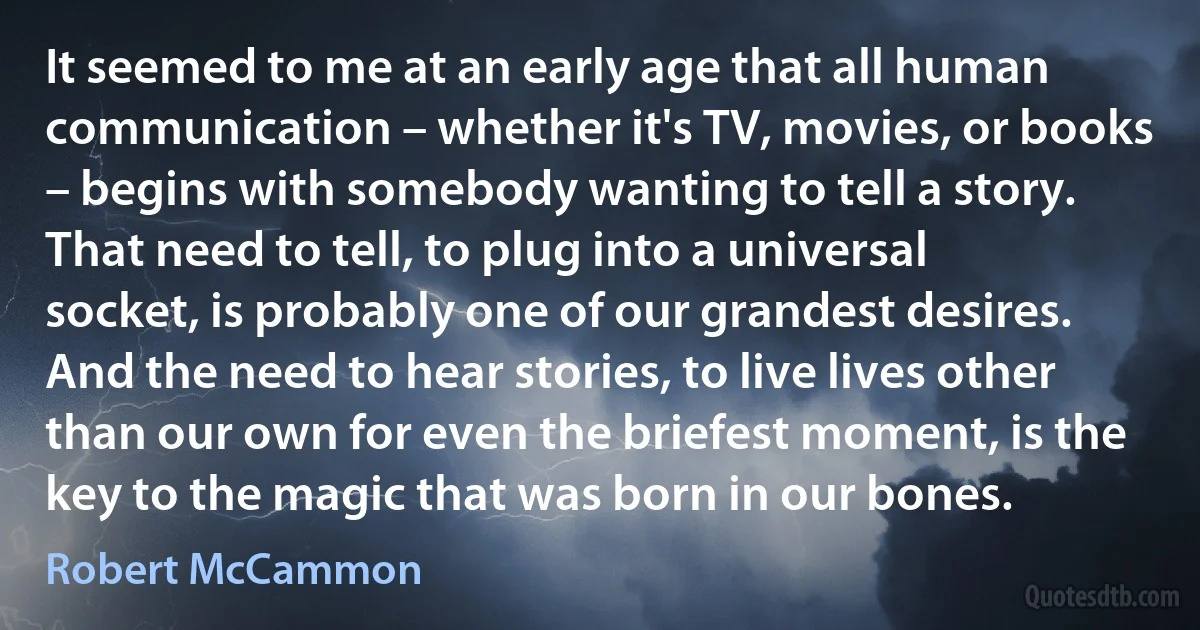 It seemed to me at an early age that all human communication – whether it's TV, movies, or books – begins with somebody wanting to tell a story. That need to tell, to plug into a universal socket, is probably one of our grandest desires. And the need to hear stories, to live lives other than our own for even the briefest moment, is the key to the magic that was born in our bones. (Robert McCammon)