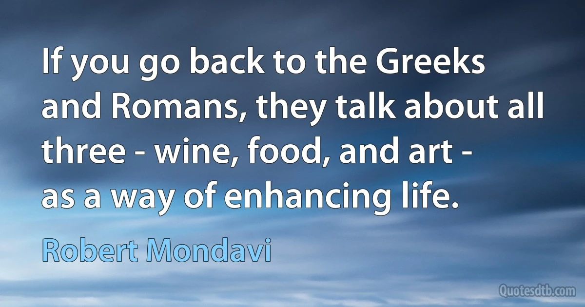 If you go back to the Greeks and Romans, they talk about all three - wine, food, and art - as a way of enhancing life. (Robert Mondavi)