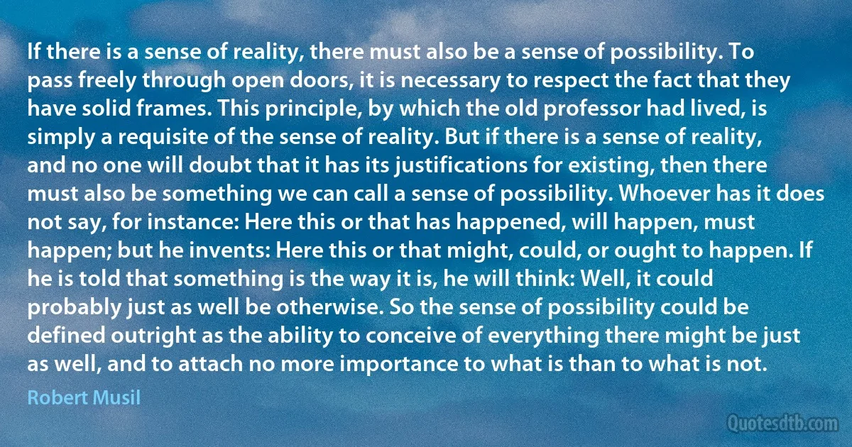 If there is a sense of reality, there must also be a sense of possibility. To pass freely through open doors, it is necessary to respect the fact that they have solid frames. This principle, by which the old professor had lived, is simply a requisite of the sense of reality. But if there is a sense of reality, and no one will doubt that it has its justifications for existing, then there must also be something we can call a sense of possibility. Whoever has it does not say, for instance: Here this or that has happened, will happen, must happen; but he invents: Here this or that might, could, or ought to happen. If he is told that something is the way it is, he will think: Well, it could probably just as well be otherwise. So the sense of possibility could be defined outright as the ability to conceive of everything there might be just as well, and to attach no more importance to what is than to what is not. (Robert Musil)