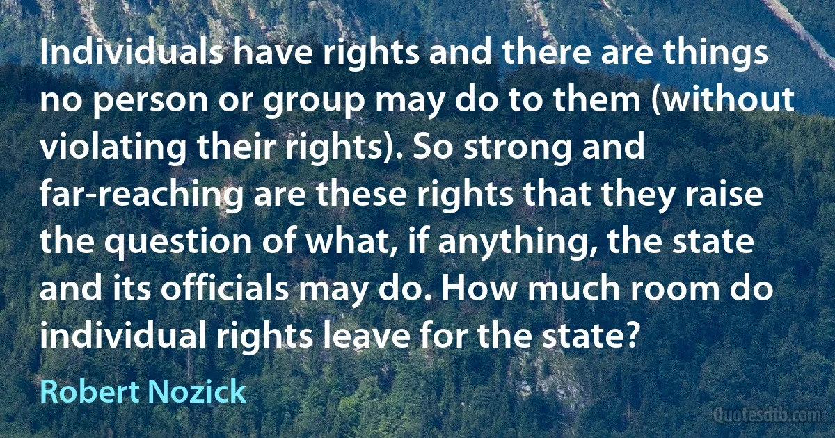 Individuals have rights and there are things no person or group may do to them (without violating their rights). So strong and far-reaching are these rights that they raise the question of what, if anything, the state and its officials may do. How much room do individual rights leave for the state? (Robert Nozick)