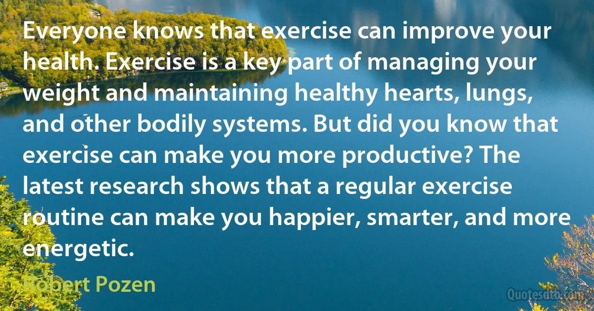 Everyone knows that exercise can improve your health. Exercise is a key part of managing your weight and maintaining healthy hearts, lungs, and other bodily systems. But did you know that exercise can make you more productive? The latest research shows that a regular exercise routine can make you happier, smarter, and more energetic. (Robert Pozen)