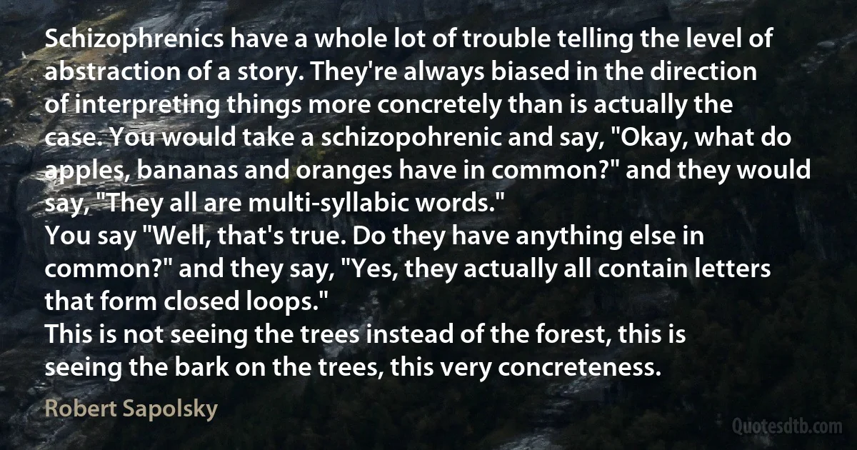 Schizophrenics have a whole lot of trouble telling the level of abstraction of a story. They're always biased in the direction of interpreting things more concretely than is actually the case. You would take a schizopohrenic and say, "Okay, what do apples, bananas and oranges have in common?" and they would say, "They all are multi-syllabic words."
You say "Well, that's true. Do they have anything else in common?" and they say, "Yes, they actually all contain letters that form closed loops."
This is not seeing the trees instead of the forest, this is seeing the bark on the trees, this very concreteness. (Robert Sapolsky)