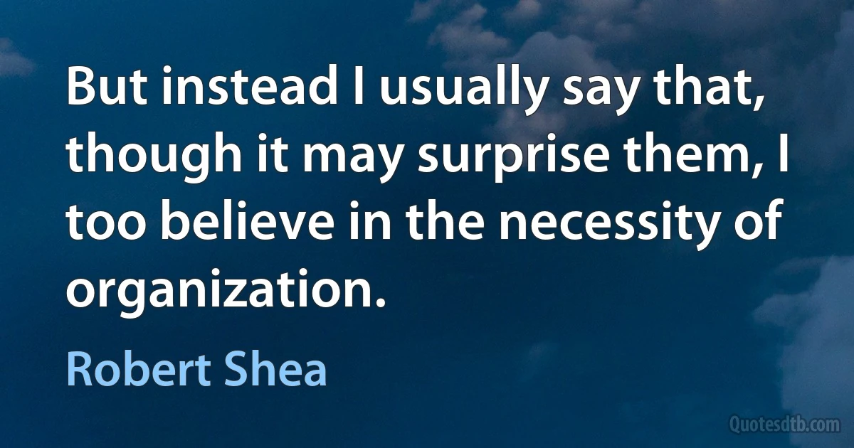 But instead I usually say that, though it may surprise them, I too believe in the necessity of organization. (Robert Shea)