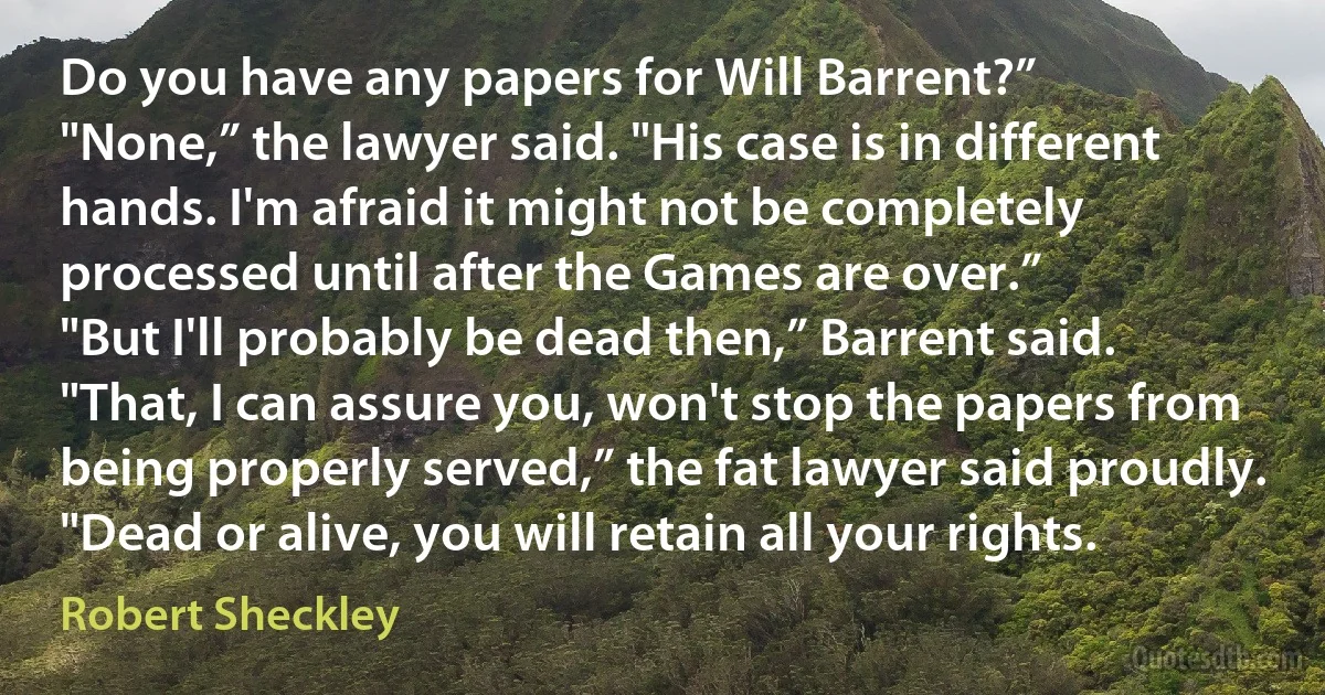 Do you have any papers for Will Barrent?”
"None,” the lawyer said. "His case is in different hands. I'm afraid it might not be completely processed until after the Games are over.”
"But I'll probably be dead then,” Barrent said.
"That, I can assure you, won't stop the papers from being properly served,” the fat lawyer said proudly. "Dead or alive, you will retain all your rights. (Robert Sheckley)