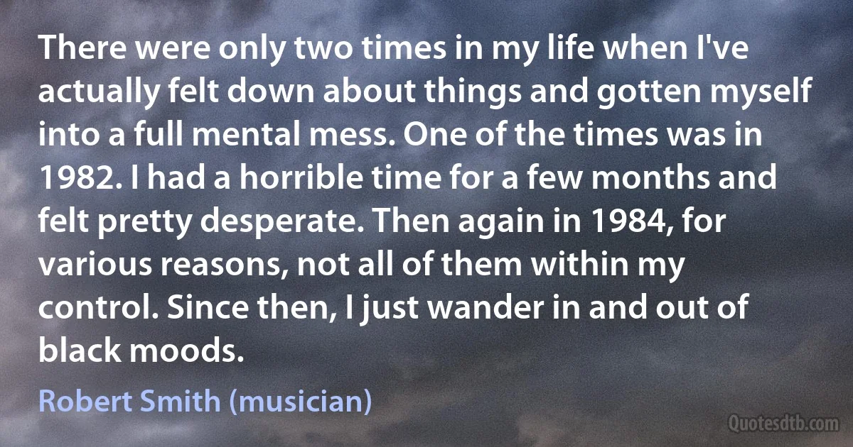 There were only two times in my life when I've actually felt down about things and gotten myself into a full mental mess. One of the times was in 1982. I had a horrible time for a few months and felt pretty desperate. Then again in 1984, for various reasons, not all of them within my control. Since then, I just wander in and out of black moods. (Robert Smith (musician))