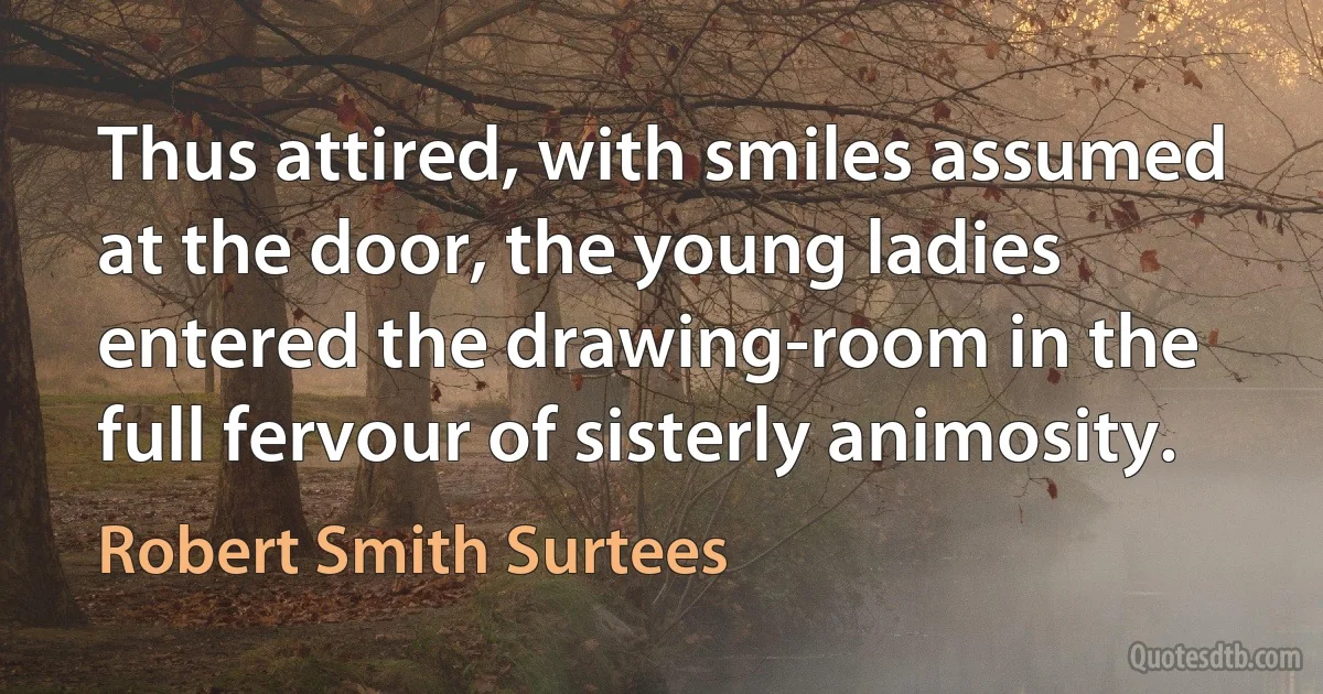 Thus attired, with smiles assumed at the door, the young ladies entered the drawing-room in the full fervour of sisterly animosity. (Robert Smith Surtees)