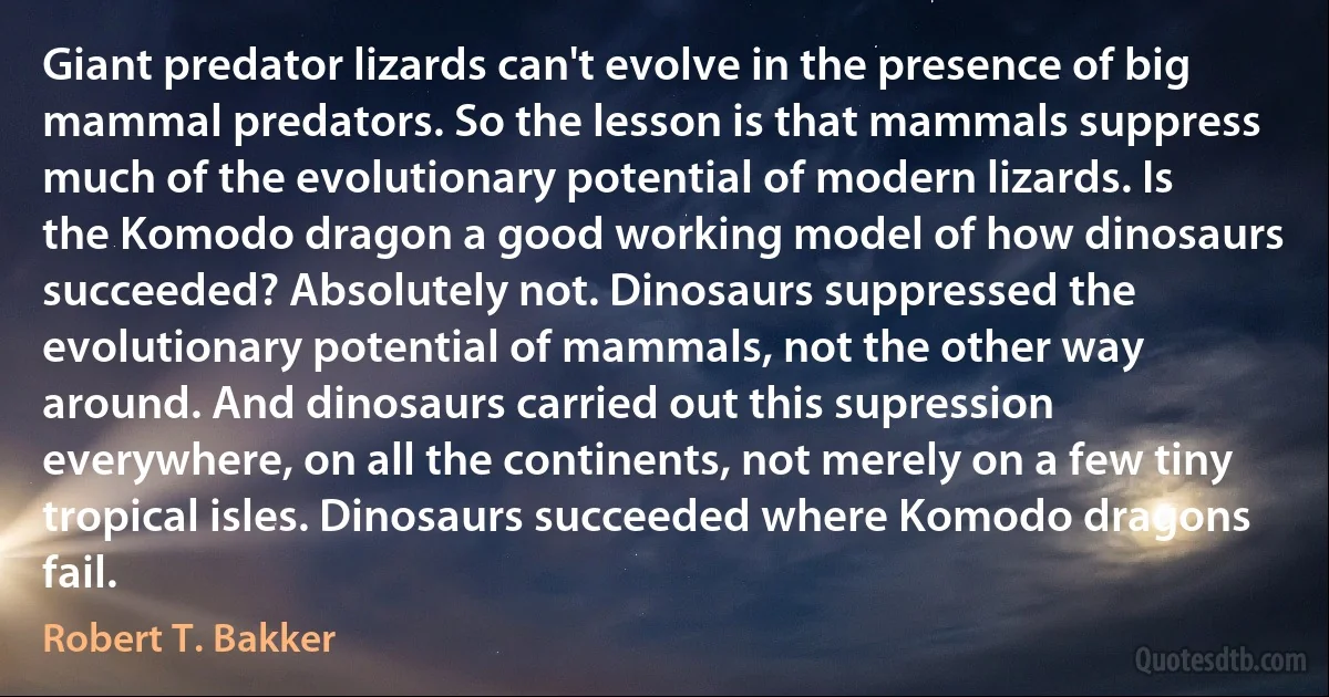 Giant predator lizards can't evolve in the presence of big mammal predators. So the lesson is that mammals suppress much of the evolutionary potential of modern lizards. Is the Komodo dragon a good working model of how dinosaurs succeeded? Absolutely not. Dinosaurs suppressed the evolutionary potential of mammals, not the other way around. And dinosaurs carried out this supression everywhere, on all the continents, not merely on a few tiny tropical isles. Dinosaurs succeeded where Komodo dragons fail. (Robert T. Bakker)