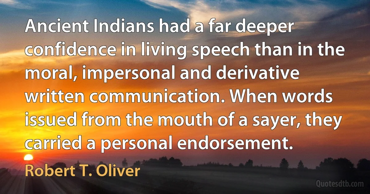 Ancient Indians had a far deeper confidence in living speech than in the moral, impersonal and derivative written communication. When words issued from the mouth of a sayer, they carried a personal endorsement. (Robert T. Oliver)