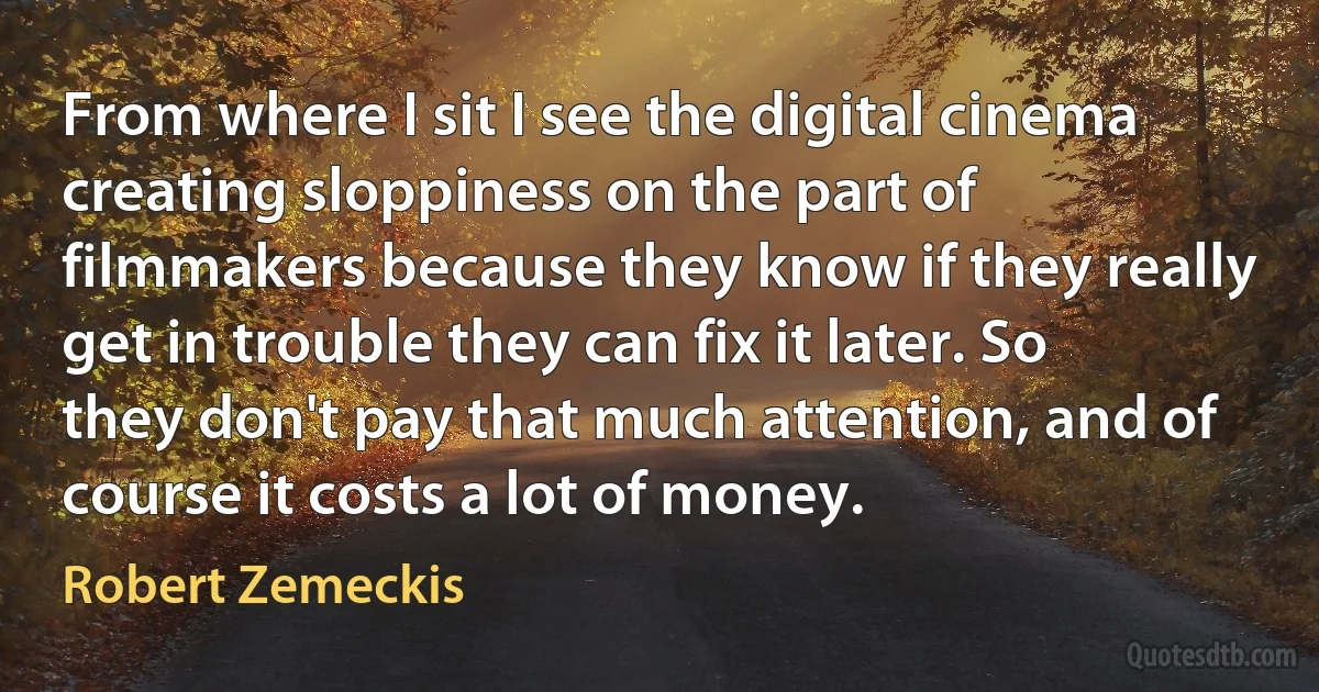 From where I sit I see the digital cinema creating sloppiness on the part of filmmakers because they know if they really get in trouble they can fix it later. So they don't pay that much attention, and of course it costs a lot of money. (Robert Zemeckis)