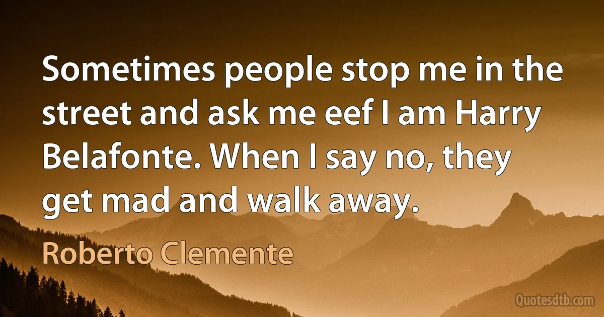 Sometimes people stop me in the street and ask me eef I am Harry Belafonte. When I say no, they get mad and walk away. (Roberto Clemente)