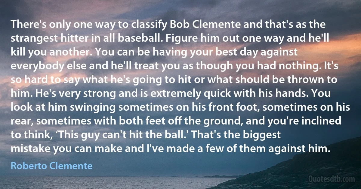 There's only one way to classify Bob Clemente and that's as the strangest hitter in all baseball. Figure him out one way and he'll kill you another. You can be having your best day against everybody else and he'll treat you as though you had nothing. It's so hard to say what he's going to hit or what should be thrown to him. He's very strong and is extremely quick with his hands. You look at him swinging sometimes on his front foot, sometimes on his rear, sometimes with both feet off the ground, and you're inclined to think, ‘This guy can't hit the ball.' That's the biggest mistake you can make and I've made a few of them against him. (Roberto Clemente)