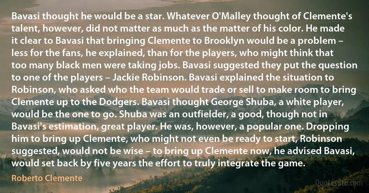 Bavasi thought he would be a star. Whatever O'Malley thought of Clemente's talent, however, did not matter as much as the matter of his color. He made it clear to Bavasi that bringing Clemente to Brooklyn would be a problem – less for the fans, he explained, than for the players, who might think that too many black men were taking jobs. Bavasi suggested they put the question to one of the players – Jackie Robinson. Bavasi explained the situation to Robinson, who asked who the team would trade or sell to make room to bring Clemente up to the Dodgers. Bavasi thought George Shuba, a white player, would be the one to go. Shuba was an outfielder, a good, though not in Bavasi's estimation, great player. He was, however, a popular one. Dropping him to bring up Clemente, who might not even be ready to start, Robinson suggested, would not be wise – to bring up Clemente now, he advised Bavasi, would set back by five years the effort to truly integrate the game. (Roberto Clemente)