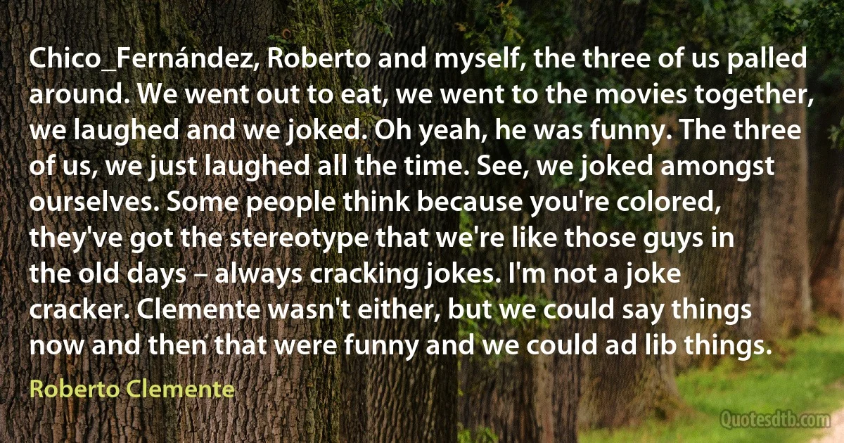 Chico_Fernández, Roberto and myself, the three of us palled around. We went out to eat, we went to the movies together, we laughed and we joked. Oh yeah, he was funny. The three of us, we just laughed all the time. See, we joked amongst ourselves. Some people think because you're colored, they've got the stereotype that we're like those guys in the old days – always cracking jokes. I'm not a joke cracker. Clemente wasn't either, but we could say things now and then that were funny and we could ad lib things. (Roberto Clemente)