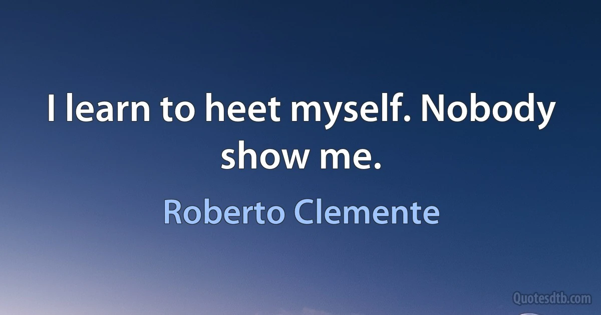 I learn to heet myself. Nobody show me. (Roberto Clemente)