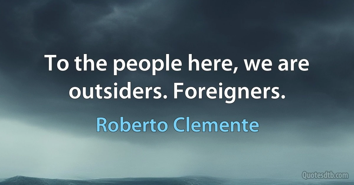 To the people here, we are outsiders. Foreigners. (Roberto Clemente)