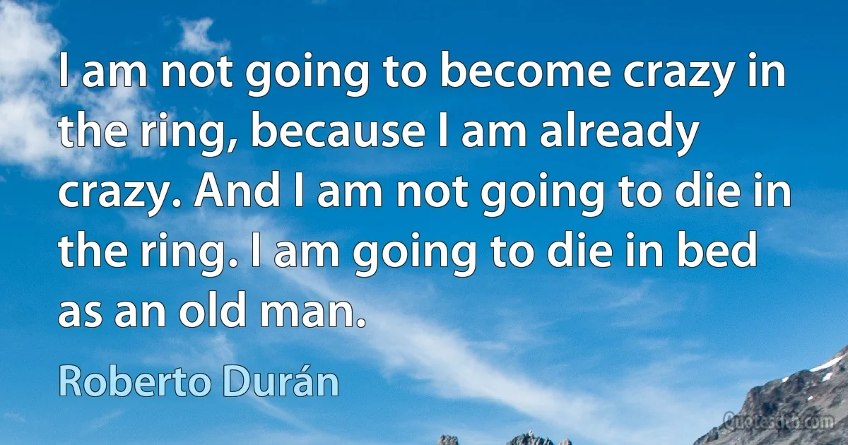 I am not going to become crazy in the ring, because I am already crazy. And I am not going to die in the ring. I am going to die in bed as an old man. (Roberto Durán)