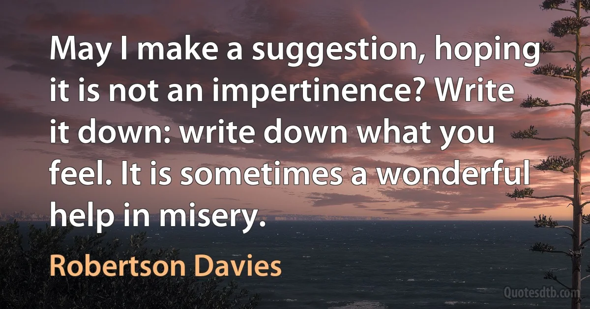 May I make a suggestion, hoping it is not an impertinence? Write it down: write down what you feel. It is sometimes a wonderful help in misery. (Robertson Davies)