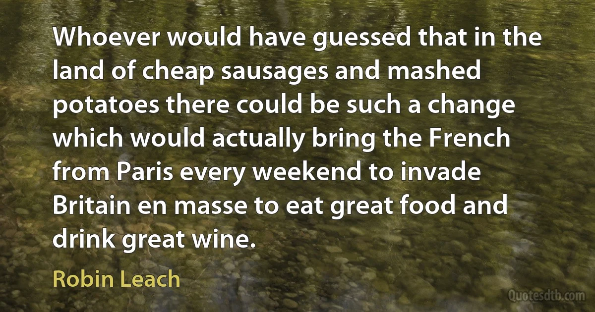 Whoever would have guessed that in the land of cheap sausages and mashed potatoes there could be such a change which would actually bring the French from Paris every weekend to invade Britain en masse to eat great food and drink great wine. (Robin Leach)