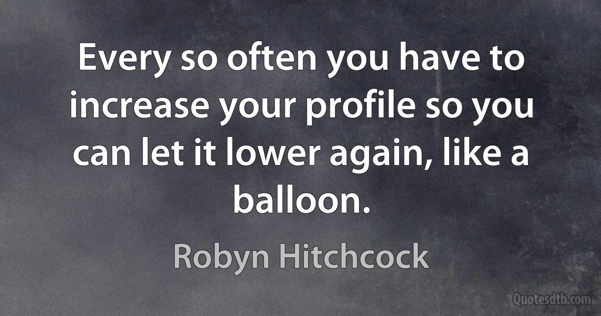 Every so often you have to increase your profile so you can let it lower again, like a balloon. (Robyn Hitchcock)