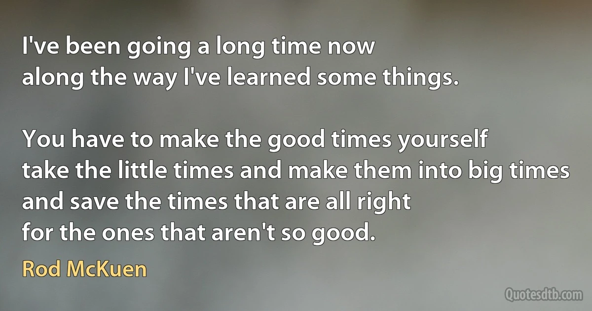 I've been going a long time now
along the way I've learned some things.

You have to make the good times yourself
take the little times and make them into big times
and save the times that are all right
for the ones that aren't so good. (Rod McKuen)