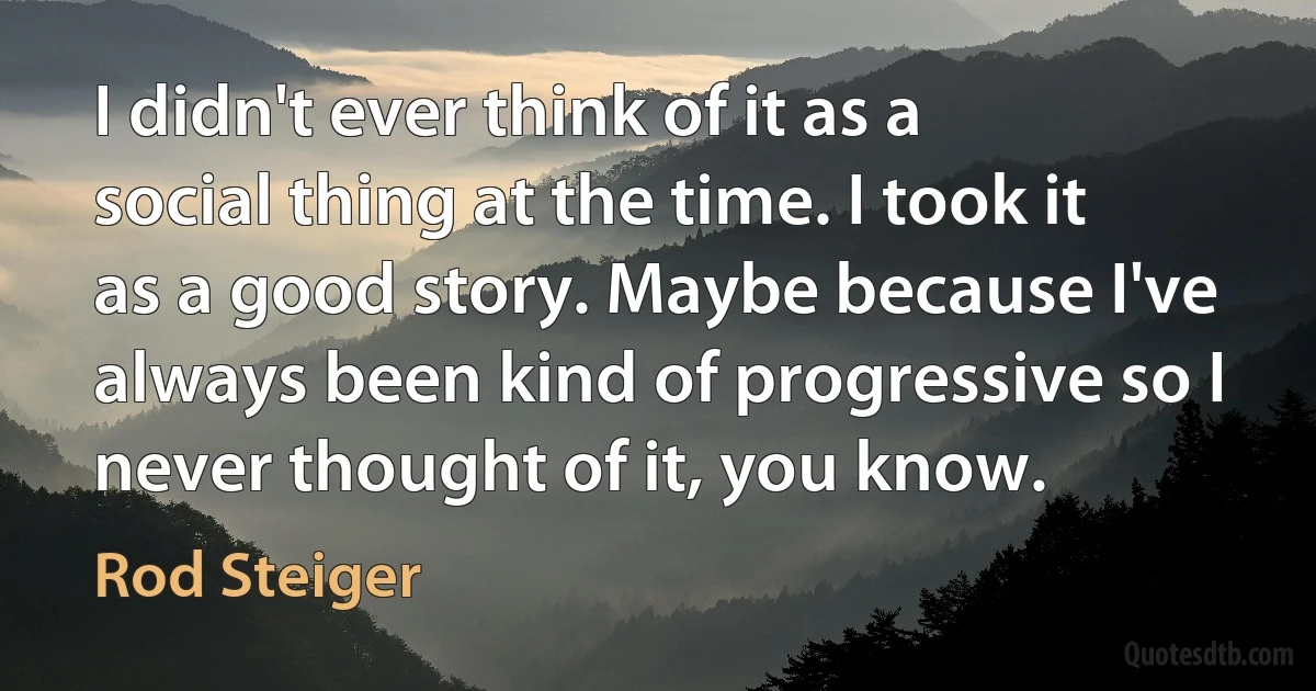 I didn't ever think of it as a social thing at the time. I took it as a good story. Maybe because I've always been kind of progressive so I never thought of it, you know. (Rod Steiger)