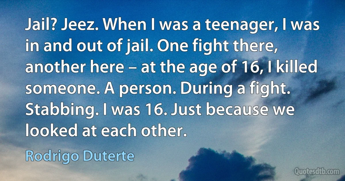 Jail? Jeez. When I was a teenager, I was in and out of jail. One fight there, another here – at the age of 16, I killed someone. A person. During a fight. Stabbing. I was 16. Just because we looked at each other. (Rodrigo Duterte)