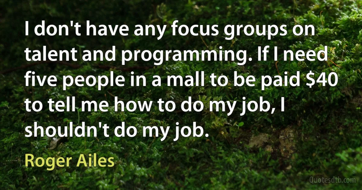 I don't have any focus groups on talent and programming. If I need five people in a mall to be paid $40 to tell me how to do my job, I shouldn't do my job. (Roger Ailes)