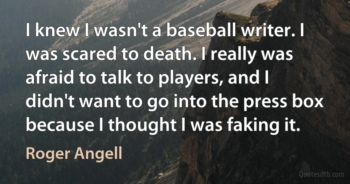 I knew I wasn't a baseball writer. I was scared to death. I really was afraid to talk to players, and I didn't want to go into the press box because I thought I was faking it. (Roger Angell)