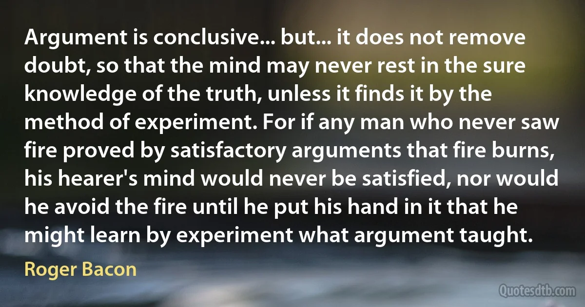 Argument is conclusive... but... it does not remove doubt, so that the mind may never rest in the sure knowledge of the truth, unless it finds it by the method of experiment. For if any man who never saw fire proved by satisfactory arguments that fire burns, his hearer's mind would never be satisfied, nor would he avoid the fire until he put his hand in it that he might learn by experiment what argument taught. (Roger Bacon)